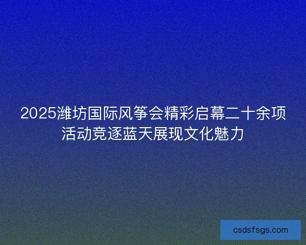 2025潍坊国际风筝会精彩启幕二十余项活动竞逐蓝天展现文化魅力