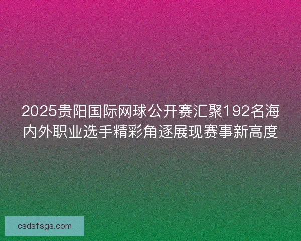2025贵阳国际网球公开赛汇聚192名海内外职业选手精彩角逐展现赛事新高度