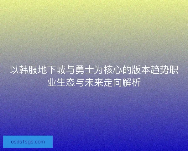 以韩服地下城与勇士为核心的版本趋势职业生态与未来走向解析