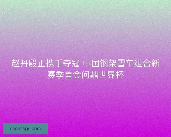 赵丹殷正携手夺冠 中国钢架雪车组合新赛季首金问鼎世界杯