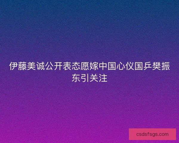 伊藤美诚公开表态愿嫁中国心仪国乒樊振东引关注