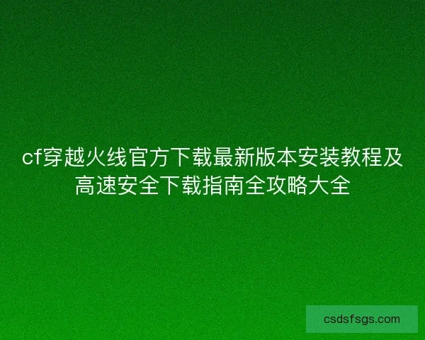 cf穿越火线官方下载最新版本安装教程及高速安全下载指南全攻略大全