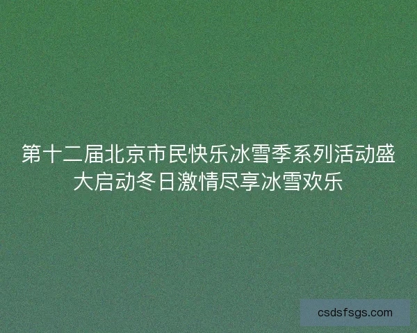 第十二届北京市民快乐冰雪季系列活动盛大启动冬日激情尽享冰雪欢乐