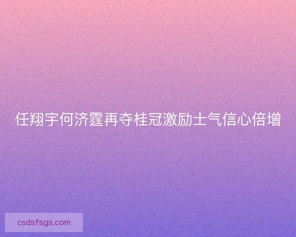 任翔宇何济霆再夺桂冠激励士气信心倍增